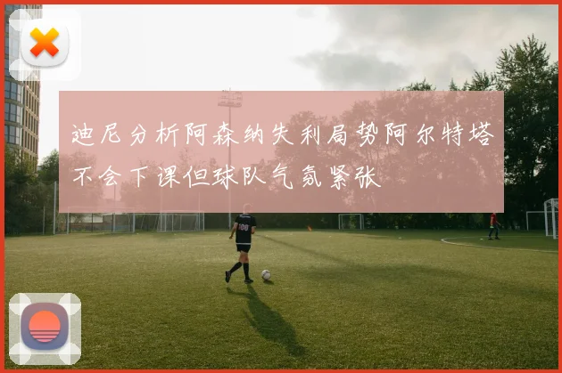 迪尼分析阿森纳失利局势阿尔特塔不会下课但球队气氛紧张
