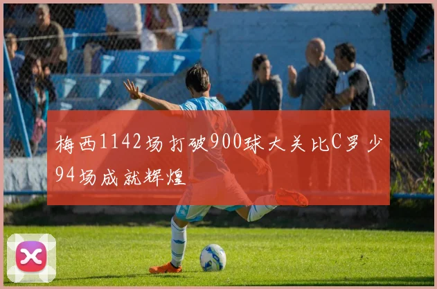 梅西1142场打破900球大关比C罗少94场成就辉煌