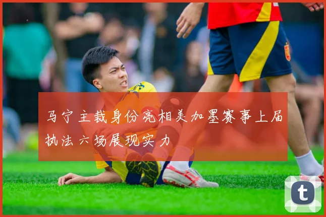 马宁主裁身份亮相美加墨赛事上届执法六场展现实力