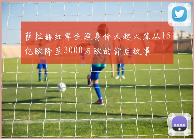 萨拉赫红军生涯身价大起大落从15亿欧降至3000万欧的背后故事