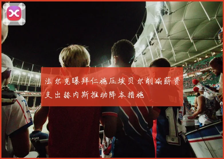法尔克曝拜仁施压埃贝尔削减薪资支出赫内斯推动降本措施