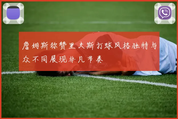 詹姆斯称赞里夫斯打球风格独特与众不同展现非凡节奏