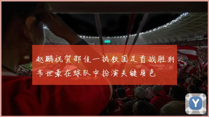 赵鹏祝贺邵佳一执教国足首战胜利韦世豪在球队中扮演关键角色