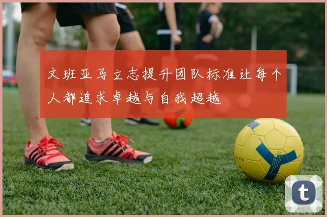文班亚马立志提升团队标准让每个人都追求卓越与自我超越