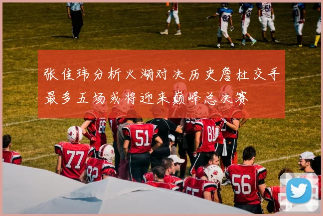 张佳玮分析火湖对决历史詹杜交手最多五场或将迎来巅峰总决赛