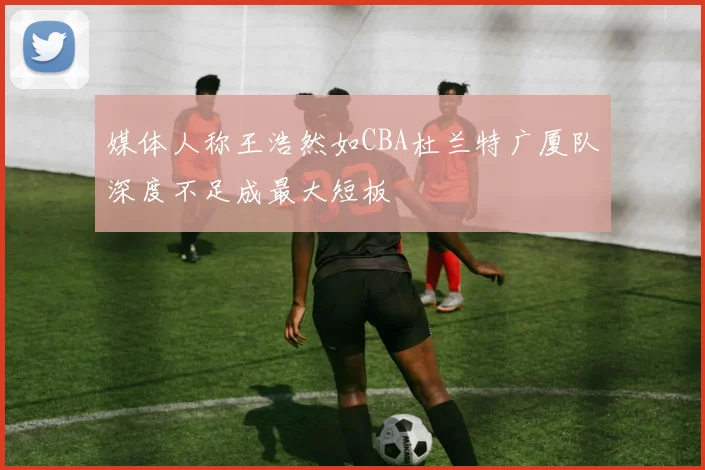 媒体人称王浩然如CBA杜兰特广厦队深度不足成最大短板